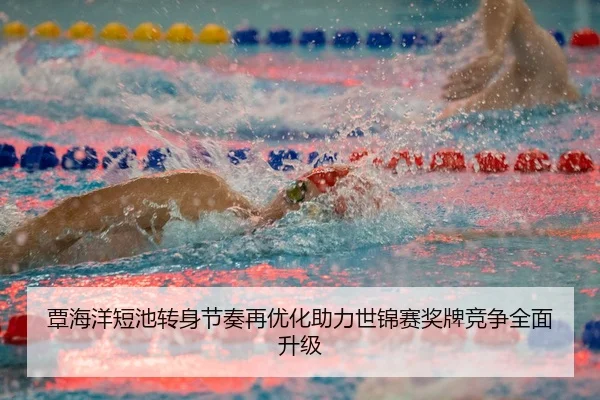 覃海洋短池转身节奏再优化助力世锦赛奖牌竞争全面升级