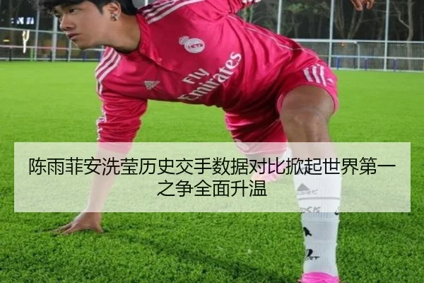 陈雨菲安洗莹历史交手数据对比掀起世界第一之争全面升温